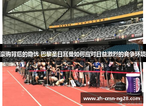 豪购背后的隐忧 巴黎圣日耳曼如何应对日益激烈的竞争环境 豪购背后的隐忧 巴黎圣日耳曼如何应对日益激烈的竞争环境