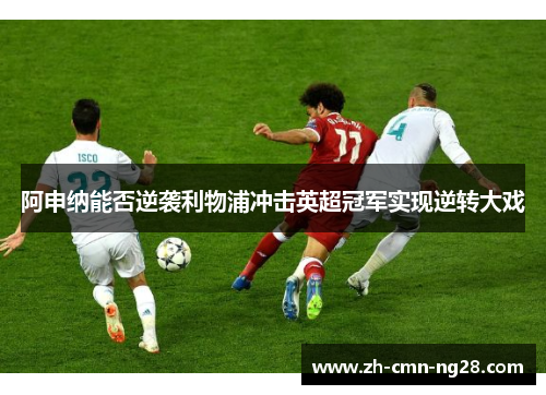 阿申纳能否逆袭利物浦冲击英超冠军实现逆转大戏 阿申纳能否逆袭利物浦冲击英超冠军实现逆转大戏