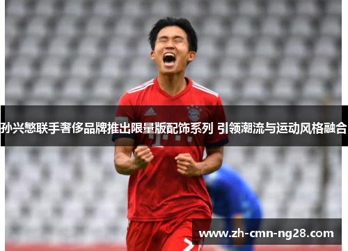 孙兴慜联手奢侈品牌推出限量版配饰系列 引领潮流与运动风格融合 孙兴慜联手奢侈品牌推出限量版配饰系列 引领潮流与运动风格融合