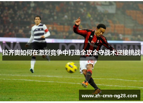 拉齐奥如何在激烈竞争中打造全攻全守战术迎接挑战 拉齐奥如何在激烈竞争中打造全攻全守战术迎接挑战