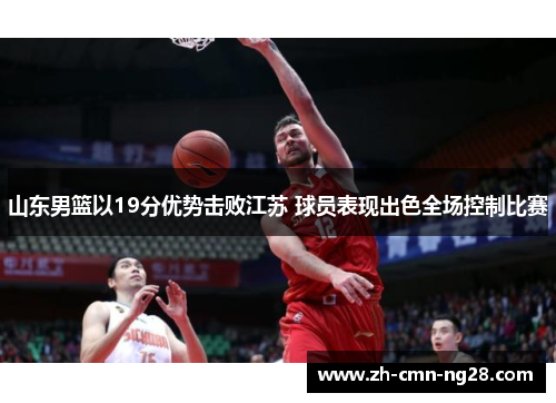 山东男篮以19分优势击败江苏 球员表现出色全场控制比赛 山东男篮以19分优势击败江苏 球员表现出色全场控制比赛