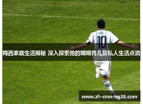 梅西家庭生活揭秘 深入探索他的婚姻育儿及私人生活点滴 梅西家庭生活揭秘 深入探索他的婚姻育儿及私人生活点滴