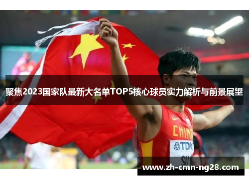 聚焦2023国家队最新大名单TOP5核心球员实力解析与前景展望 聚焦2023国家队最新大名单TOP5核心球员实力解析与前景展望