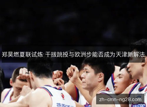郑昊燃夏联试炼 干拔跳投与欧洲步能否成为天津新解法 郑昊燃夏联试炼 干拔跳投与欧洲步能否成为天津新解法